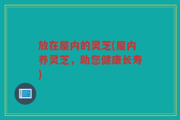 放在屋内的灵芝(屋内养灵芝，助您健康长寿)