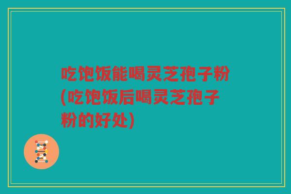 吃饱饭能喝灵芝孢子粉(吃饱饭后喝灵芝孢子粉的好处)