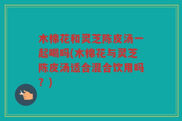 木棉花和灵芝陈皮汤一起喝吗(木棉花与灵芝陈皮汤适合混合饮用吗?) 木棉花和灵芝陈皮汤一起喝吗(木棉花与灵芝陈皮汤适合混合饮用吗?)