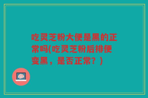吃灵芝粉大便是黑的正常吗(吃灵芝粉后排便变黑，是否正常？)