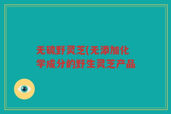 无硫野灵芝(无添加化学成分的野生灵芝产品