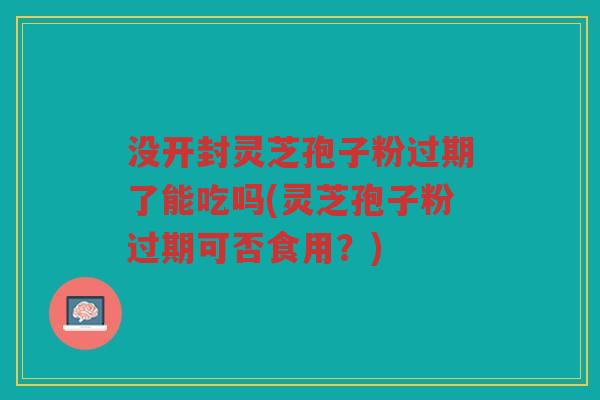 没开封灵芝孢子粉过期了能吃吗(灵芝孢子粉过期可否食用？)