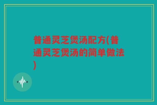 普通灵芝煲汤配方(普通灵芝煲汤的简单做法)