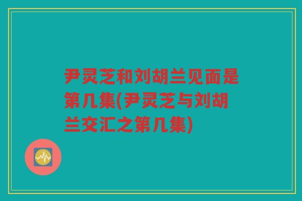 尹灵芝和刘胡兰见面是第几集(尹灵芝与刘胡兰交汇之第几集)