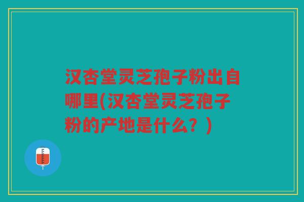 汉杏堂灵芝孢子粉出自哪里(汉杏堂灵芝孢子粉的产地是什么？)