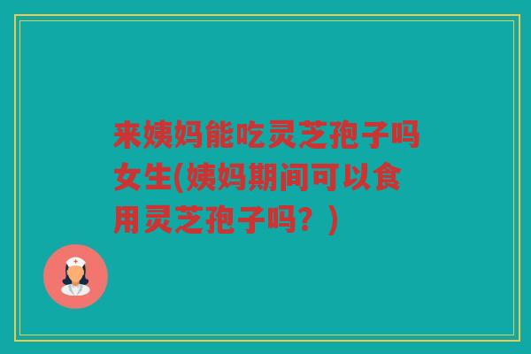 来姨妈能吃灵芝孢子吗女生(姨妈期间可以食用灵芝孢子吗？)