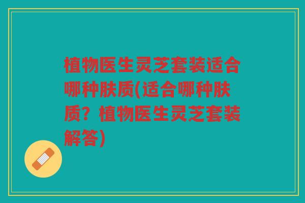 植物医生灵芝套装适合哪种肤质(适合哪种肤质？植物医生灵芝套装解答)