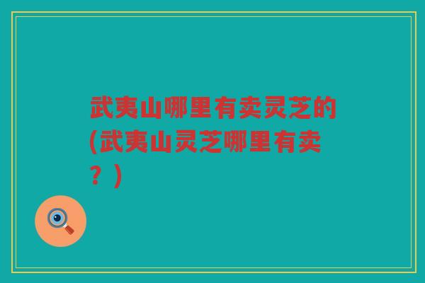 武夷山哪里有卖灵芝的(武夷山灵芝哪里有卖？)