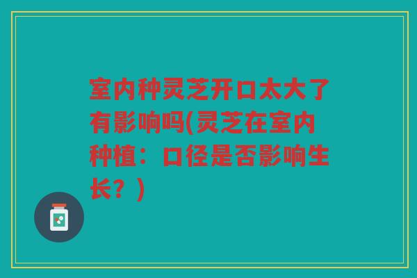 室内种灵芝开口太大了有影响吗(灵芝在室内种植：口径是否影响生长？)