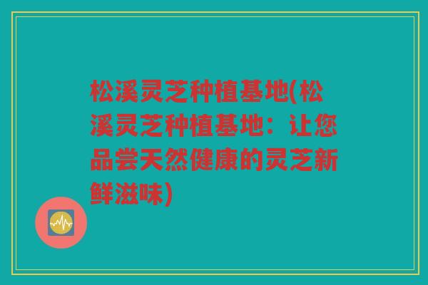 松溪灵芝种植基地(松溪灵芝种植基地：让您品尝天然健康的灵芝新鲜滋味)