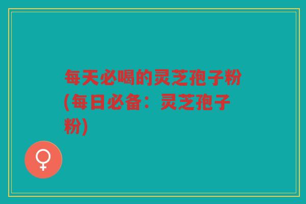 每天必喝的灵芝孢子粉(每日必备：灵芝孢子粉)