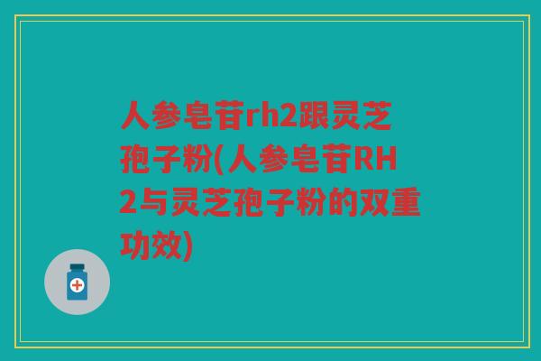 人参皂苷rh2跟灵芝孢子粉(人参皂苷RH2与灵芝孢子粉的双重功效) 人参皂苷rh2跟灵芝孢子粉(人参皂苷RH2与灵芝孢子粉的双重功效)