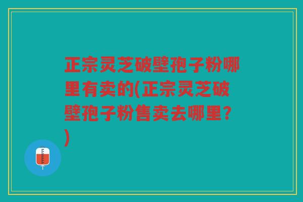正宗灵芝破壁孢子粉哪里有卖的(正宗灵芝破壁孢子粉售卖去哪里？)