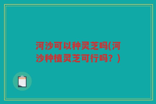 河沙可以种灵芝吗(河沙种植灵芝可行吗？)
