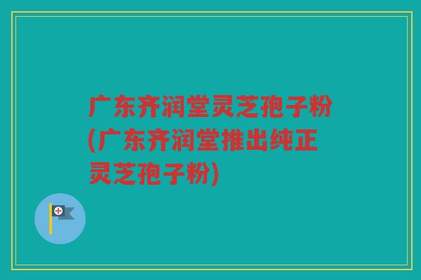 广东齐润堂灵芝孢子粉(广东齐润堂推出纯正灵芝孢子粉)
