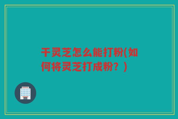 干灵芝怎么能打粉(如何将灵芝打成粉？)