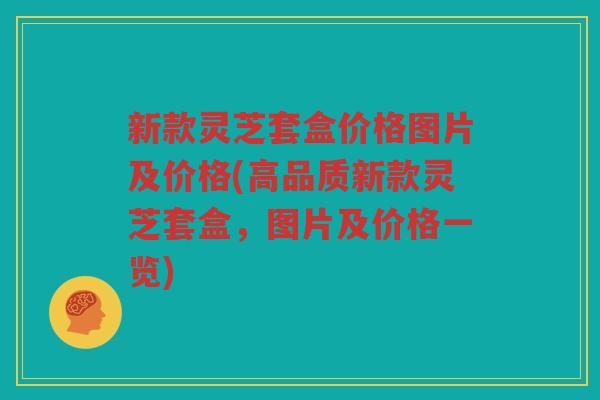 新款灵芝套盒价格图片及价格(高品质新款灵芝套盒,图片及价格一览) 新款灵芝套盒价格图片及价格(高品质新款灵芝套盒,图片及价格一览)