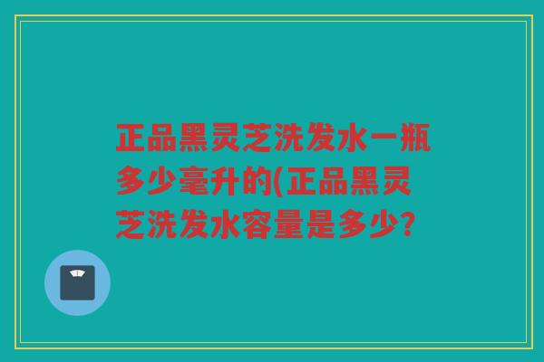 正品黑灵芝洗发水一瓶多少毫升的(正品黑灵芝洗发水容量是多少? 正品黑灵芝洗发水一瓶多少毫升的(正品黑灵芝洗发水容量是多少?