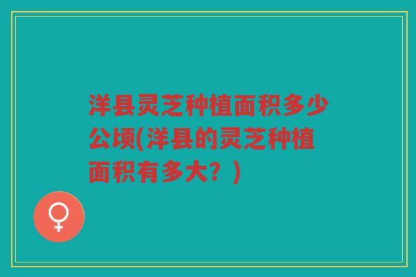 洋县灵芝种植面积多少公顷(洋县的灵芝种植面积有多大？)