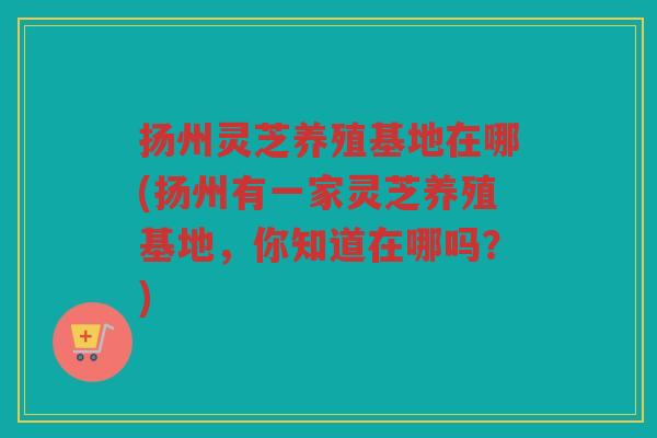 扬州灵芝养殖基地在哪(扬州有一家灵芝养殖基地，你知道在哪吗？)