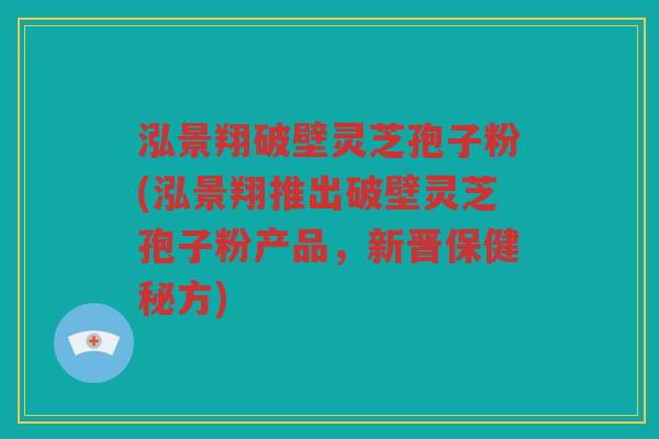 泓景翔破壁灵芝孢子粉(泓景翔推出破壁灵芝孢子粉产品,新晋保健秘方) 泓景翔破壁灵芝孢子粉(泓景翔推出破壁灵芝孢子粉产品,新晋保健秘方)