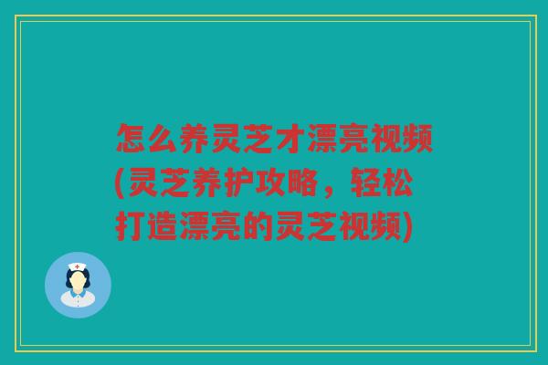 怎么养灵芝才漂亮视频(灵芝养护攻略，轻松打造漂亮的灵芝视频)