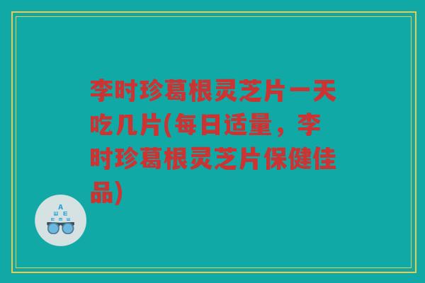 李时珍葛根灵芝片一天吃几片(每日适量，李时珍葛根灵芝片保健佳品)