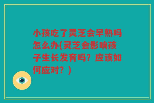 小孩吃了灵芝会早熟吗怎么办(灵芝会影响孩子生长发育吗？应该如何应对？)