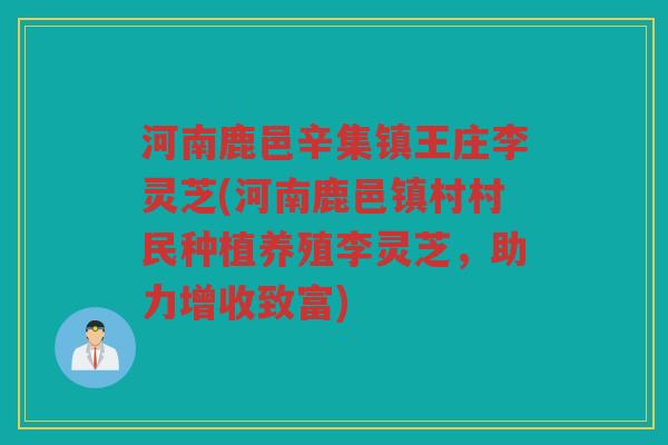 河南鹿邑辛集镇王庄李灵芝(河南鹿邑镇村村民种植养殖李灵芝，助力增收致富)
