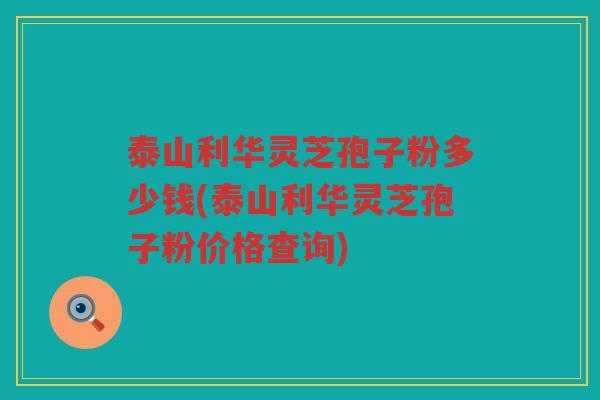 泰山利华灵芝孢子粉多少钱(泰山利华灵芝孢子粉价格查询)
