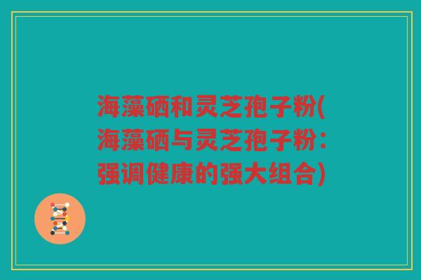 海藻硒和灵芝孢子粉(海藻硒与灵芝孢子粉：强调健康的强大组合)