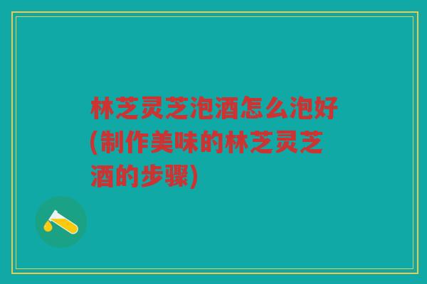 林芝灵芝泡酒怎么泡好(制作美味的林芝灵芝酒的步骤)