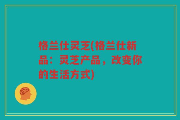 格兰仕灵芝(格兰仕新品：灵芝产品，改变你的生活方式)