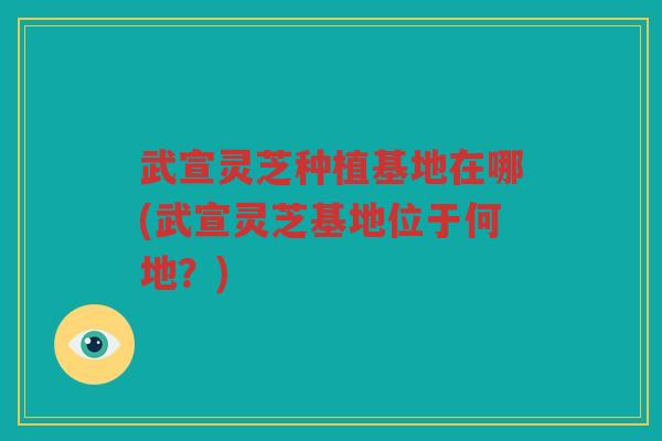 武宣灵芝种植基地在哪(武宣灵芝基地位于何地？)