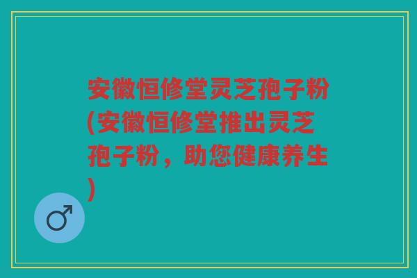 安徽恒修堂灵芝孢子粉(安徽恒修堂推出灵芝孢子粉，助您健康养生)