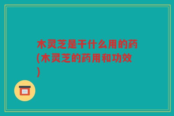 木灵芝是干什么用的药(木灵芝的药用和功效)