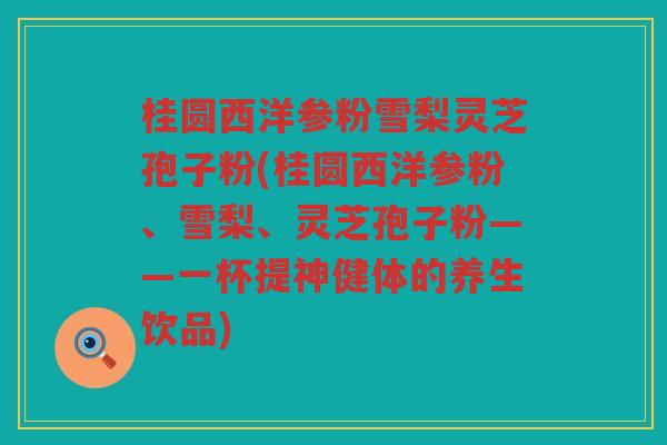 桂圆西洋参粉雪梨灵芝孢子粉(桂圆西洋参粉、雪梨、灵芝孢子粉——一杯提神健体的养生饮品)