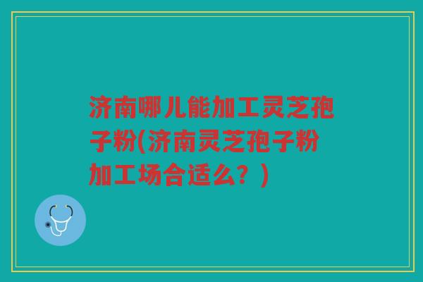 济南哪儿能加工灵芝孢子粉(济南灵芝孢子粉加工场合适么？)