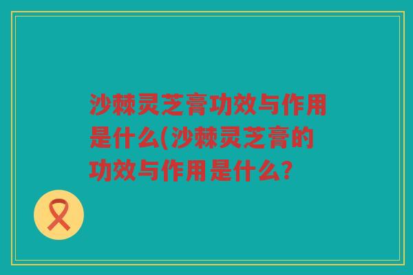 沙棘灵芝膏功效与作用是什么(沙棘灵芝膏的功效与作用是什么？