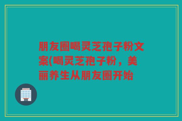 朋友圈喝灵芝孢子粉文案(喝灵芝孢子粉,美丽养生从朋友圈开始 朋友圈喝灵芝孢子粉文案(喝灵芝孢子粉,美丽养生从朋友圈开始