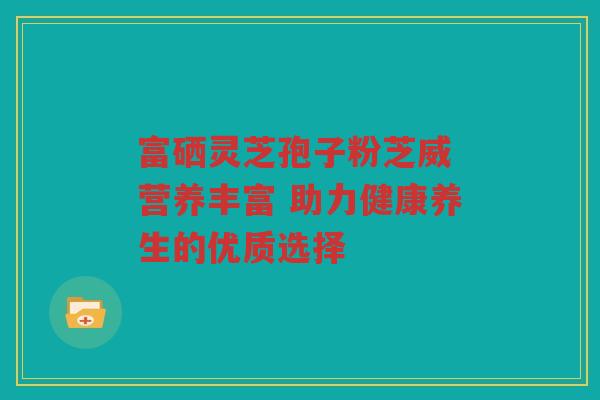 富硒灵芝孢子粉芝威 营养丰富 助力健康养生的优质选择 富硒灵芝孢子粉芝威 营养丰富 助力健康养生的优质选择