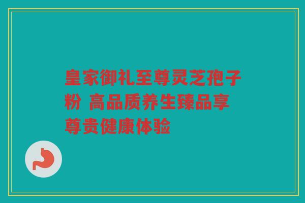 皇家御礼至尊灵芝孢子粉 高品质养生臻品享尊贵健康体验 皇家御礼至尊灵芝孢子粉 高品质养生臻品享尊贵健康体验