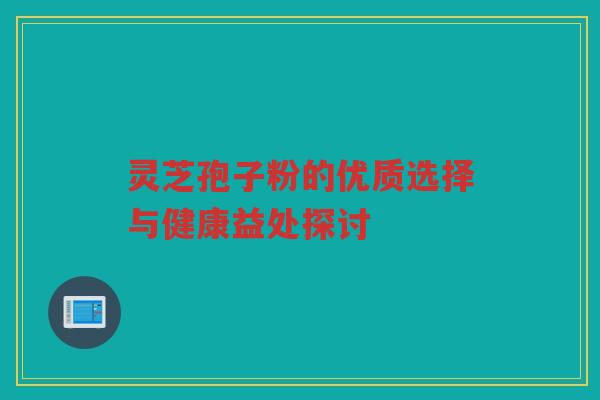 灵芝孢子粉的优质选择与健康益处探讨 灵芝孢子粉的优质选择与健康益处探讨