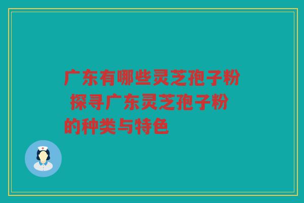 广东有哪些灵芝孢子粉 探寻广东灵芝孢子粉的种类与特色