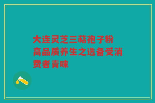 大连灵芝三萜孢子粉 高品质养生之选备受消费者青睐