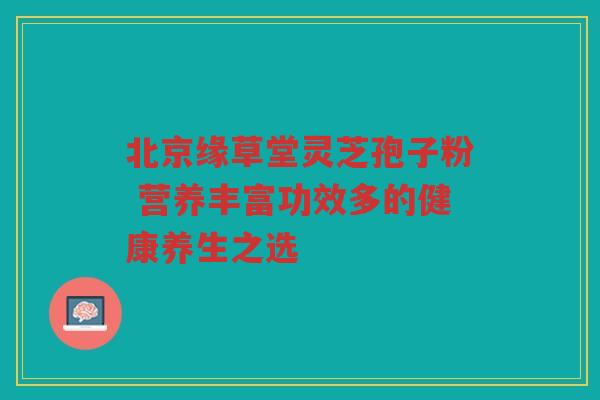 北京缘草堂灵芝孢子粉 营养丰富功效多的健康养生之选 北京缘草堂灵芝孢子粉 营养丰富功效多的健康养生之选