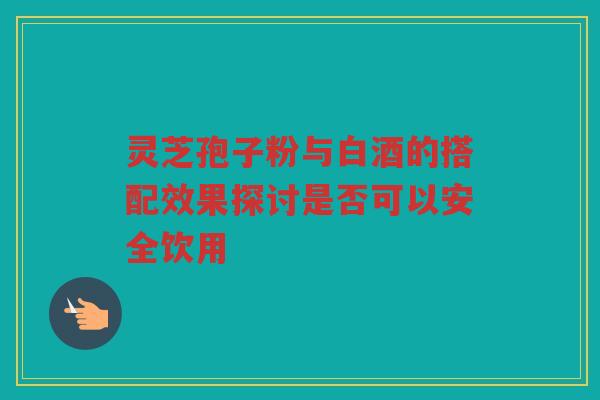 灵芝孢子粉与白酒的搭配效果探讨是否可以安全饮用 灵芝孢子粉与白酒的搭配效果探讨是否可以安全饮用