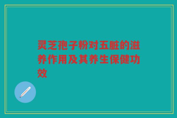 灵芝孢子粉对五脏的滋养作用及其养生保健功效 灵芝孢子粉对五脏的滋养作用及其养生保健功效