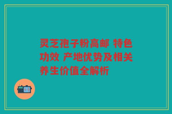 灵芝孢子粉高邮 特色功效 产地优势及相关养生价值全解析