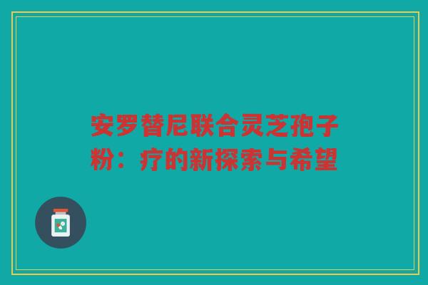 安罗替尼联合灵芝孢子粉：疗的新探索与希望